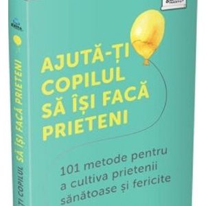 Ajuta-ti copilul sa isi faca prieteni: 101 metode de a cultiva prietenii sanatoase si fericite
