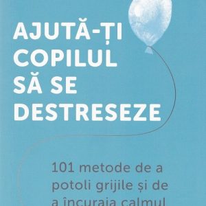 Ajuta-ti copilul sa se destreseze: 101 metode de a potoli grijile si de a incuraja calmul