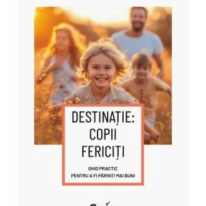 Destinatie: copii fericiti. Ghid practic pentru a fi parinti mai buni