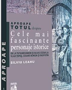 Aproape totul despre cele mai fascinante personaje istorice - Silviu Leahu