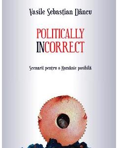 Politically incorrect. Scenarii pentru o Romanie posibila - Vasile Sebastian Dancu
