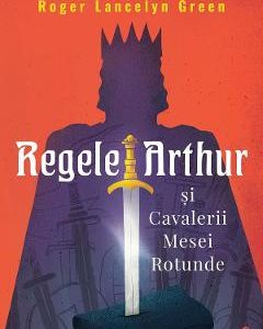 Regele Arthur si Cavalerii Mesei Rotunde - Roger Lancelyn Green